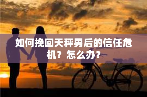 如何挽回天秤男后的信任危机？怎么办？