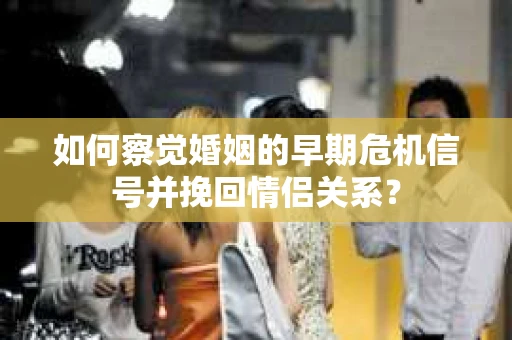 如何察觉婚姻的早期危机信号并挽回情侣关系？