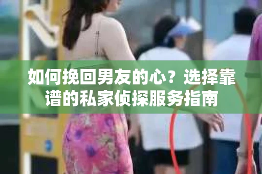 如何挽回男友的心？选择靠谱的私家侦探服务指南