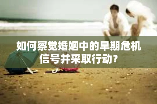 如何察觉婚姻中的早期危机信号并采取行动？