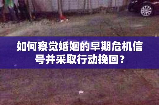 如何察觉婚姻的早期危机信号并采取行动挽回？