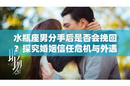 水瓶座男分手后是否会挽回？探究婚姻信任危机与外遇嫌疑的应对策略