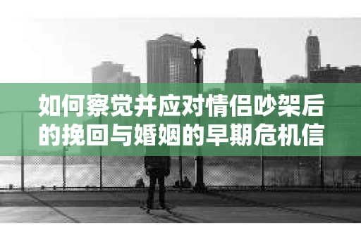 如何察觉并应对情侣吵架后的挽回与婚姻的早期危机信号？