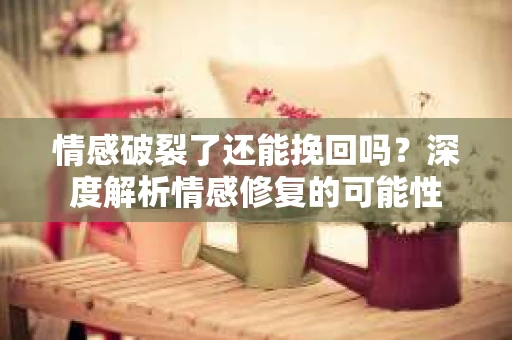 情感破裂了还能挽回吗？深度解析情感修复的可能性