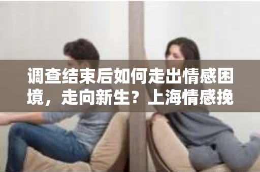 调查结束后如何走出情感困境，走向新生？上海情感挽回婚姻公司给出的专业建议