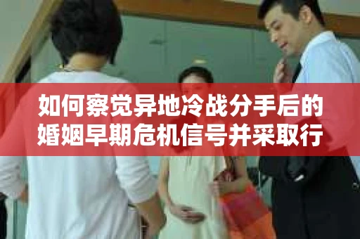 如何察觉异地冷战分手后的婚姻早期危机信号并采取行动？