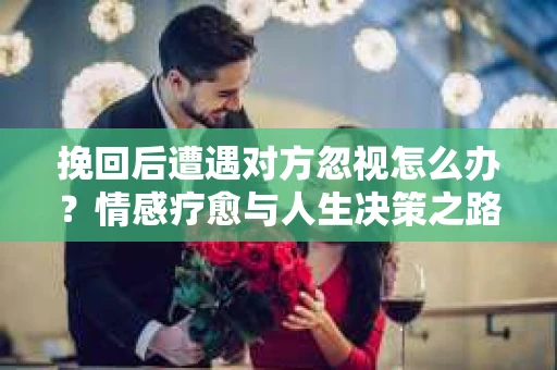 挽回后遭遇对方忽视怎么办？情感疗愈与人生决策之路