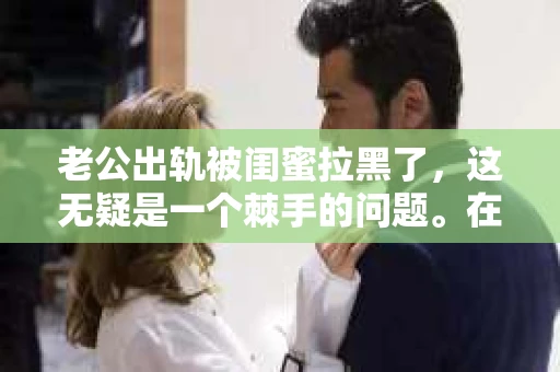 老公出轨被闺蜜拉黑了，这无疑是一个棘手的问题。在这个问题上，我想要和大家分享一下我的看法和经历，希望能给大家带来一些启示。