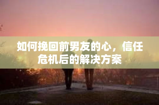 如何挽回前男友的心，信任危机后的解决方案