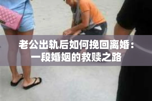 老公出轨后如何挽回离婚：一段婚姻的救赎之路