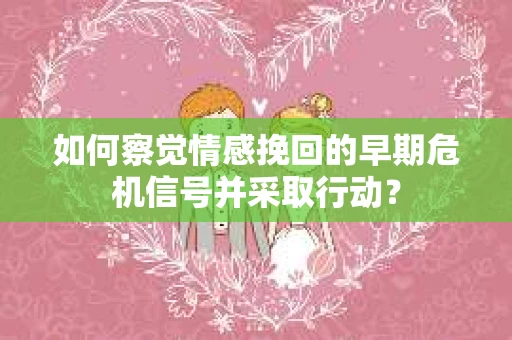如何察觉情感挽回的早期危机信号并采取行动? 如何察觉情感挽回的早期危机信号并采取行动?