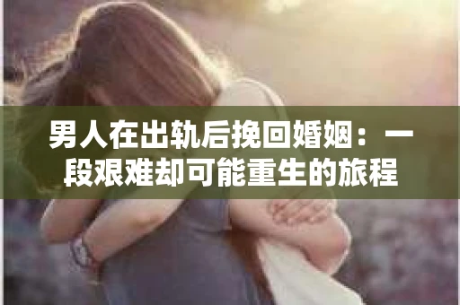 男人在出轨后挽回婚姻：一段艰难却可能重生的旅程