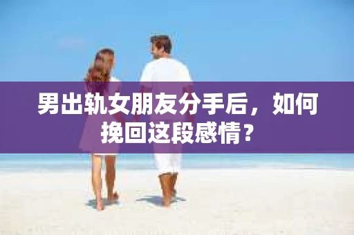 男出轨女朋友分手后，如何挽回这段感情？