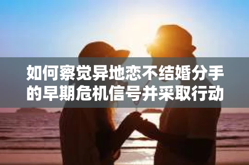 如何察觉异地恋不结婚分手的早期危机信号并采取行动？