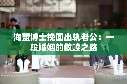 海蓝博士挽回出轨老公：一段婚姻的救赎之路