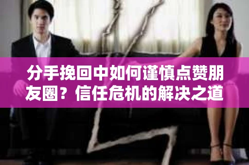 分手挽回中如何谨慎点赞朋友圈？信任危机的解决之道
