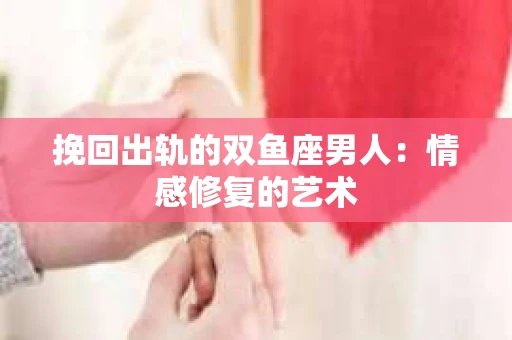 挽回出轨的双鱼座男人：情感修复的艺术