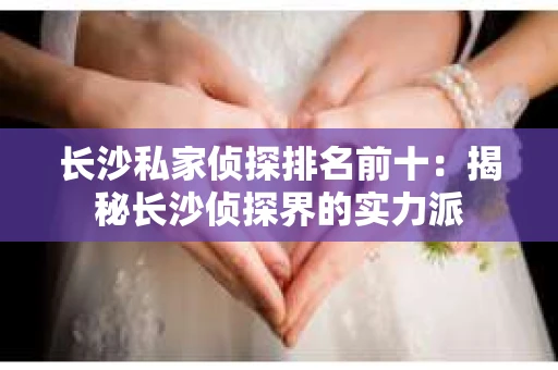 长沙私家侦探排名前十：揭秘长沙侦探界的实力派
