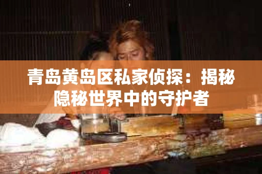 青岛黄岛区私家侦探：揭秘隐秘世界中的守护者