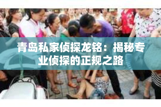 青岛私家侦探龙铭：揭秘专业侦探的正规之路