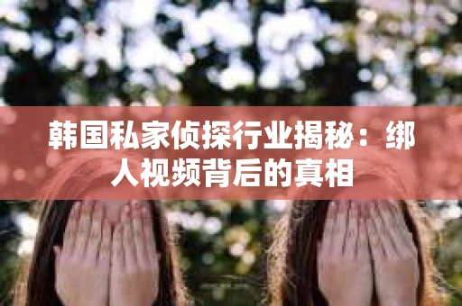 韩国私家侦探行业揭秘：绑人视频背后的真相