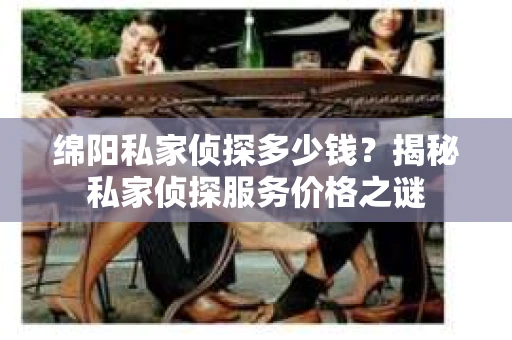 绵阳私家侦探多少钱？揭秘私家侦探服务价格之谜