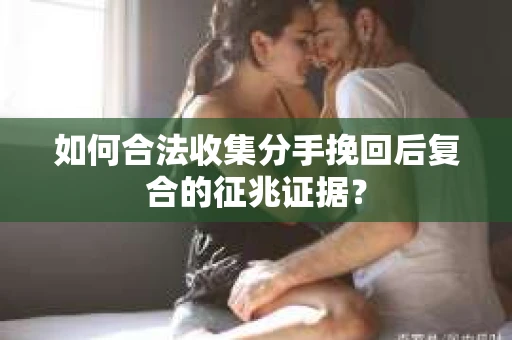 如何合法收集分手挽回后复合的征兆证据？