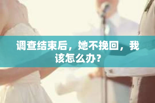 调查结束后,她不挽回,我该怎么办? 调查结束后,她不挽回,我该怎么办?