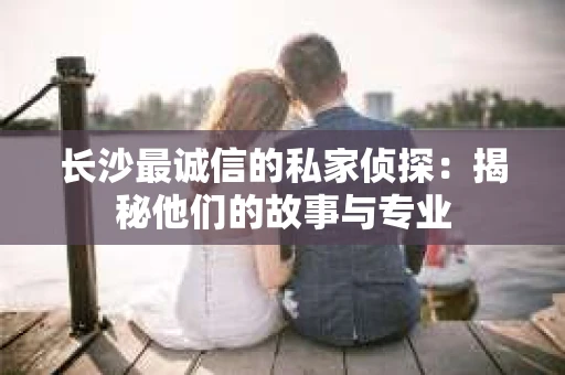 长沙最诚信的私家侦探：揭秘他们的故事与专业
