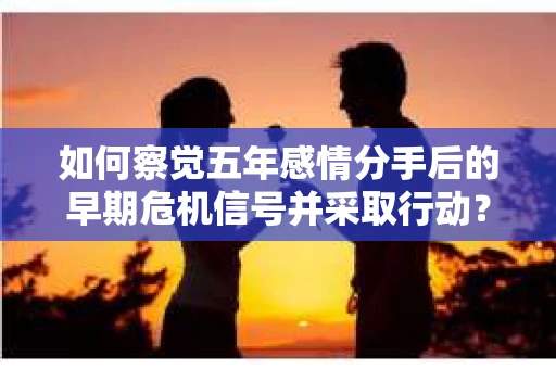 如何察觉五年感情分手后的早期危机信号并采取行动？
