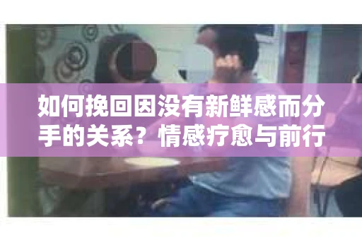 如何挽回因没有新鲜感而分手的关系？情感疗愈与前行计划