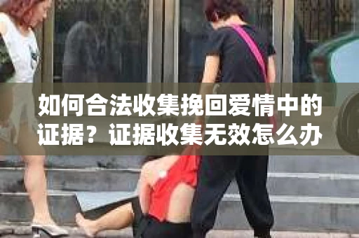 如何合法收集挽回爱情中的证据？证据收集无效怎么办？