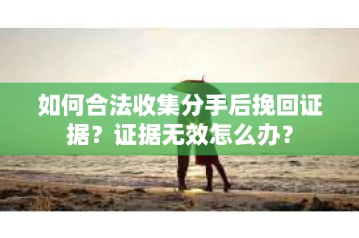如何合法收集分手后挽回证据？证据无效怎么办？