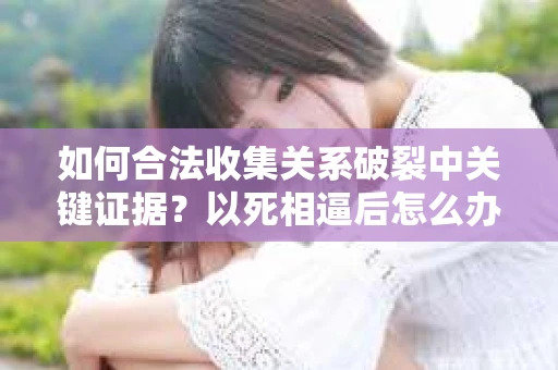 如何合法收集关系破裂中关键证据？以死相逼后怎么办？