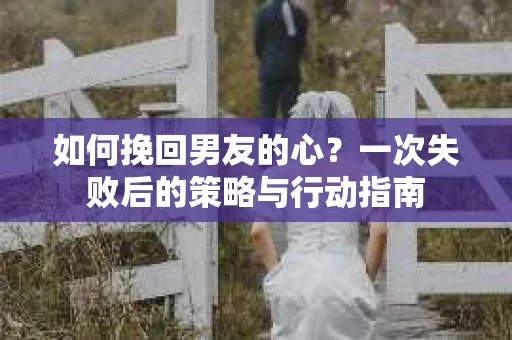 如何挽回男友的心？一次失败后的策略与行动指南