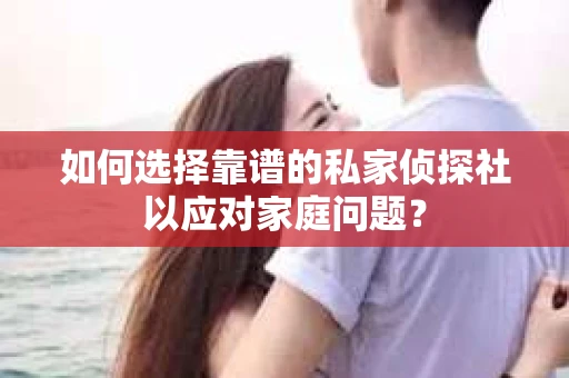 如何选择靠谱的私家侦探社以应对家庭问题？