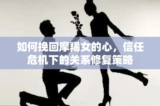 如何挽回摩羯女的心，信任危机下的关系修复策略