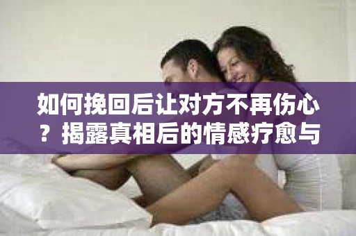 如何挽回后让对方不再伤心？揭露真相后的情感疗愈与前行计划