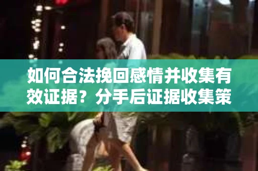 如何合法挽回感情并收集有效证据？分手后证据收集策略