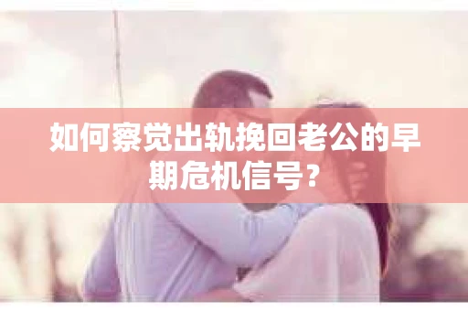 如何察觉出轨挽回老公的早期危机信号？