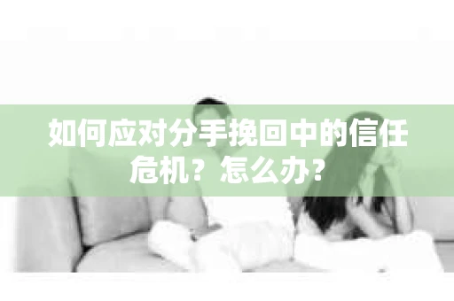 如何应对分手挽回中的信任危机？怎么办？