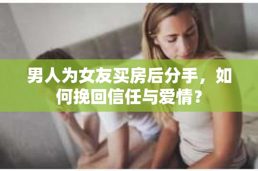 男人为女友买房后分手，如何挽回信任与爱情？