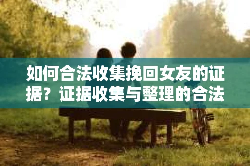 如何合法收集挽回女友的证据？证据收集与整理的合法策略怎么办？