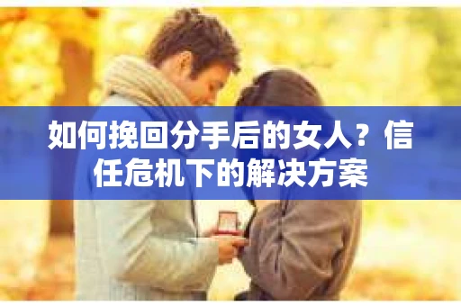 如何挽回分手后的女人？信任危机下的解决方案