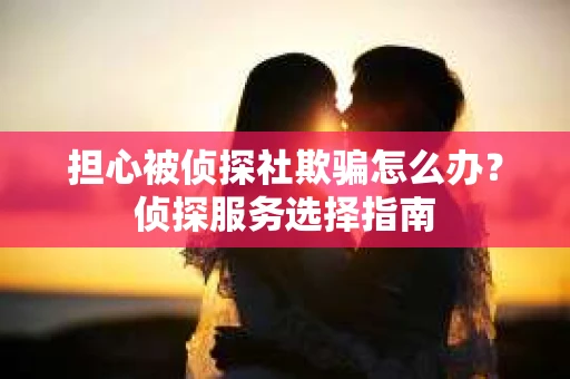担心被侦探社欺骗怎么办？侦探服务选择指南