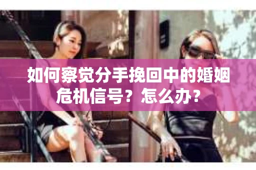如何察觉分手挽回中的婚姻危机信号？怎么办？