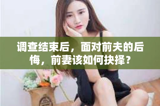 调查结束后，面对前夫的后悔，前妻该如何抉择？