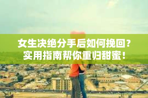 女生决绝分手后如何挽回？实用指南帮你重归甜蜜！