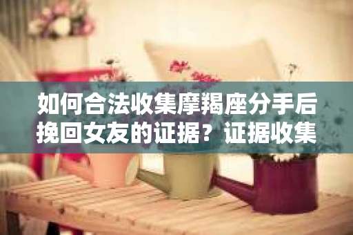 如何合法收集摩羯座分手后挽回女友的证据？证据收集策略与法律风险防范