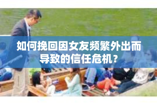 如何挽回因女友频繁外出而导致的信任危机？